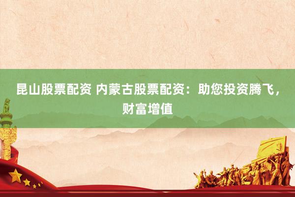 昆山股票配资 内蒙古股票配资：助您投资腾飞，财富增值